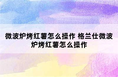 微波炉烤红薯怎么操作 格兰仕微波炉烤红薯怎么操作